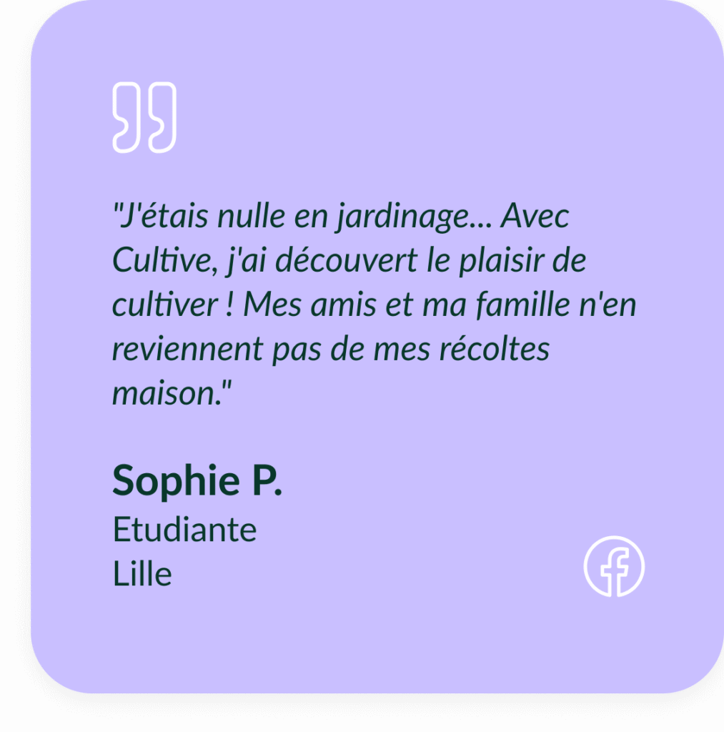 Encart violet textuel qui d&eacute;crit le t&eacute;moignage de Sophie P, Etudiante &agrave; Lille : "J'&eacute;tais nulle en jardinage... Avec Cultive, j'ai d&eacute;couvert le plaisir de cultiver ! Mes amis et ma famille n'en reviennent pas de mes r&eacute;coltes maison."